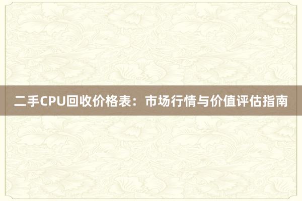 二手CPU回收价格表：市场行情与价值评估指南